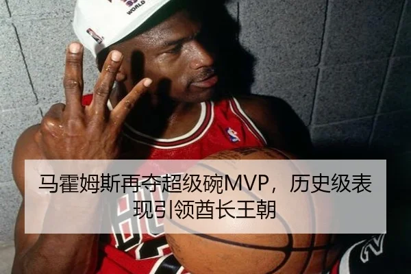 马霍姆斯再夺超级碗MVP，历史级表现引领酋长王朝