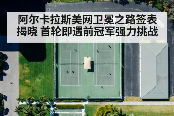 阿尔卡拉斯美网卫冕之路签表揭晓 首轮即遇前冠军强力挑战