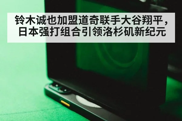 铃木诚也加盟道奇联手大谷翔平，日本强打组合引领洛杉矶新纪元