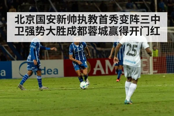 北京国安新帅执教首秀变阵三中卫强势大胜成都蓉城赢得开门红